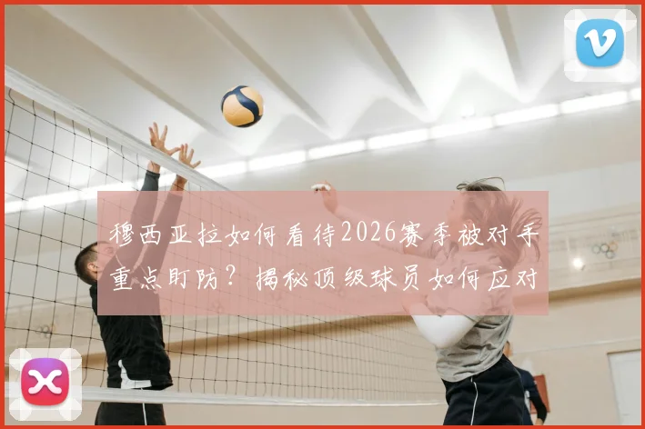 穆西亚拉如何看待2026赛季被对手重点盯防？揭秘顶级球员如何应对防守针对与团队协作