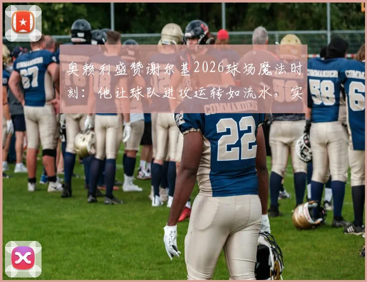 奥赖利盛赞谢尔基2026球场魔法时刻：他让球队进攻运转如流水，实战技巧揭秘