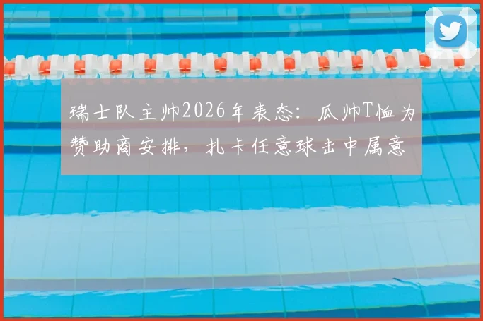 瑞士队主帅2026年表态:瓜帅T恤为赞助商安排,扎卡任意球击中属意外,解析球队争议应对