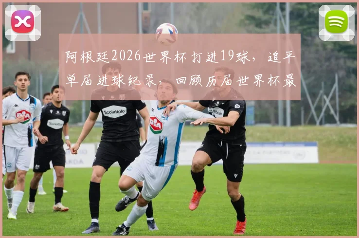阿根廷2026世界杯打进19球,追平单届进球纪录,回顾历届世界杯最强攻击火力排名