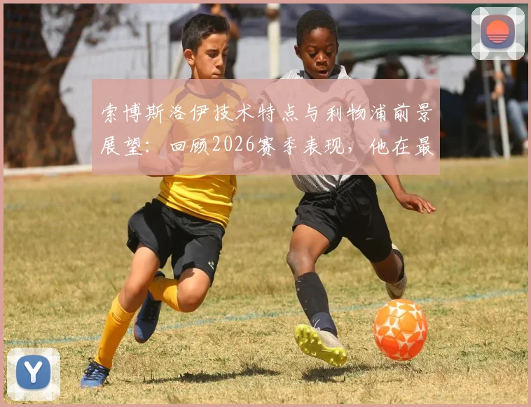 索博斯洛伊技术特点与利物浦前景展望:回顾2026赛季表现,他在最新采访中如何谈未来担当?