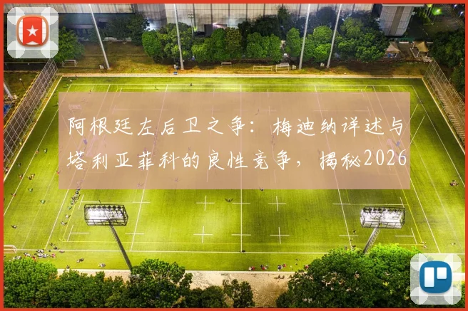 阿根廷左后卫之争：梅迪纳详述与塔利亚菲科的良性竞争，揭秘2026赛季替补球员的日常备战心法