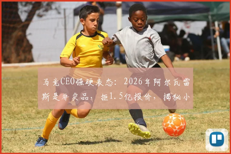 马竞CEO强硬表态：2026年阿尔瓦雷斯是非卖品，拒1.5亿报价，揭秘小蜘蛛对球队的真正价值