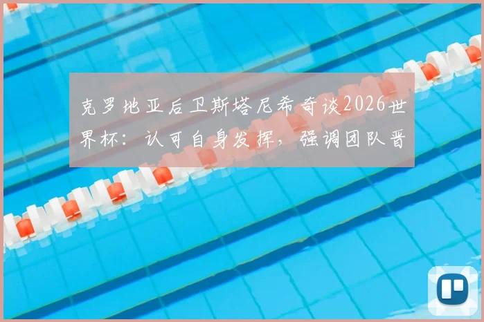 克罗地亚后卫斯塔尼希奇谈2026世界杯：认可自身发挥，强调团队晋级高于一切