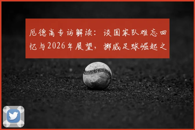 厄德高专访解读：谈国家队难忘回忆与2026年展望，挪威足球崛起之路还有哪些看点？