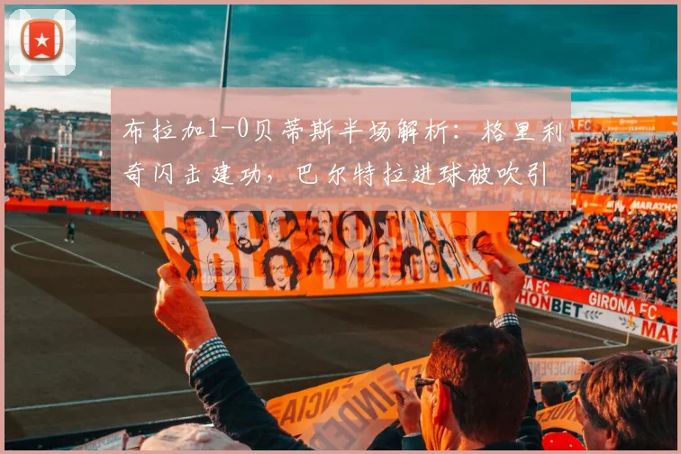 布拉加1-0贝蒂斯半场解析:格里利奇闪击建功,巴尔特拉进球被吹引争议,2026欧联杯关键战实录