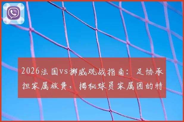 2026法国vs挪威观战指南:足协承担家属旅费,揭秘球员家属团的特殊福利与后勤安排