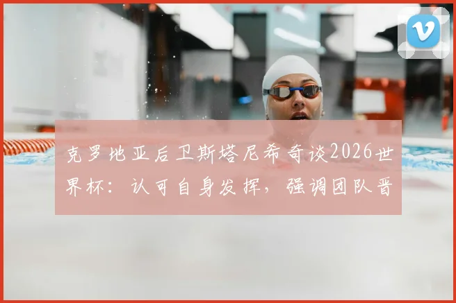 克罗地亚后卫斯塔尼希奇谈2026世界杯:认可自身发挥,强调团队晋级高于一切