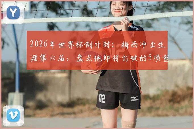 2026年世界杯倒计时：梅西冲击生涯第六届，盘点他即将打破的5项重磅纪录