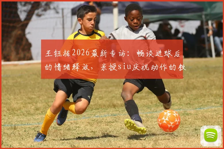 王钰栋2026最新专访：畅谈进球后的情绪释放，亲授siu庆祝动作的教练指导与实战运用
