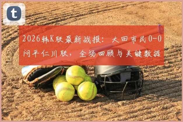 2026韩K联最新战报：大田市民0-0闷平仁川联，全场回顾与关键数据解析