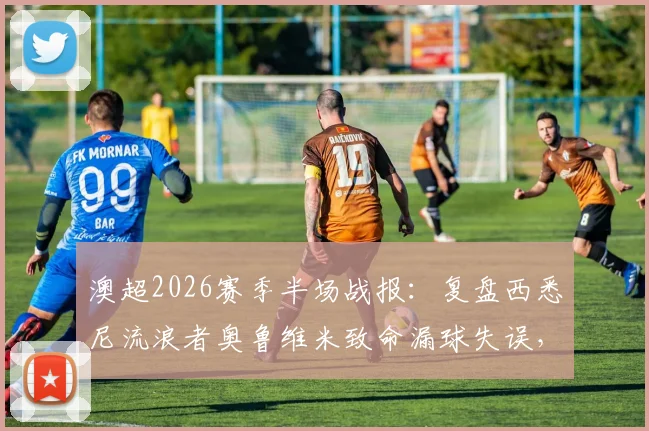 澳超2026赛季半场战报:复盘西悉尼流浪者奥鲁维米致命漏球失误,解读惠灵顿凤凰1-1扳平关键球