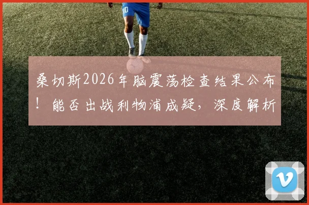 桑切斯2026年脑震荡检查结果公布！能否出战利物浦成疑，深度解析缺阵对布莱顿战术影响