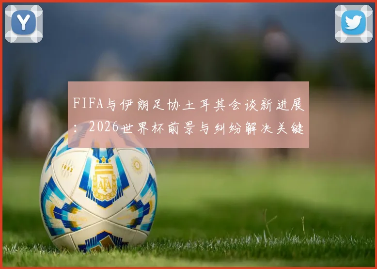 FIFA与伊朗足协土耳其会谈新进展:2026世界杯前景与纠纷解决关键信息解读