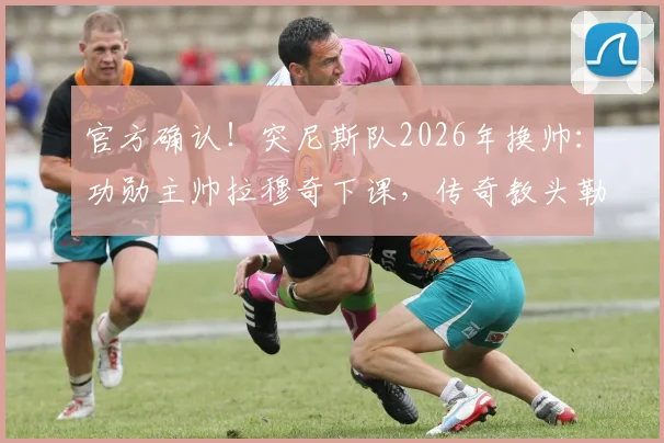 官方确认！突尼斯队2026年换帅：功勋主帅拉穆奇下课，传奇教头勒纳尔接任背后详情解读