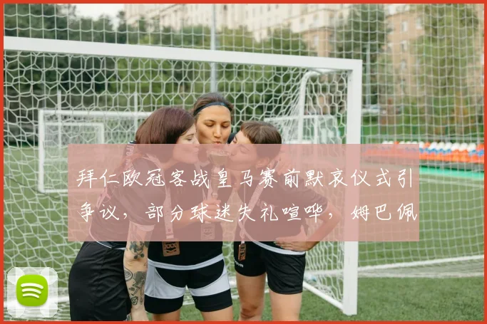 拜仁欧冠客战皇马赛前默哀仪式引争议，部分球迷失礼喧哗，姆巴佩现场不悦