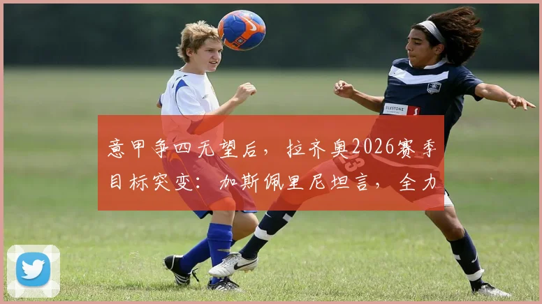 意甲争四无望后，拉齐奥2026赛季目标突变：加斯佩里尼坦言，全力阻击罗马成唯一动力