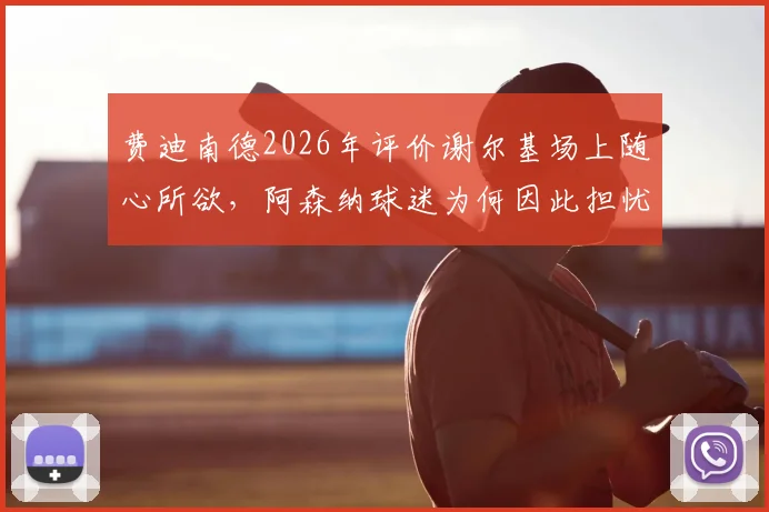 费迪南德2026年评价谢尔基场上随心所欲，阿森纳球迷为何因此担忧其比赛表现分析