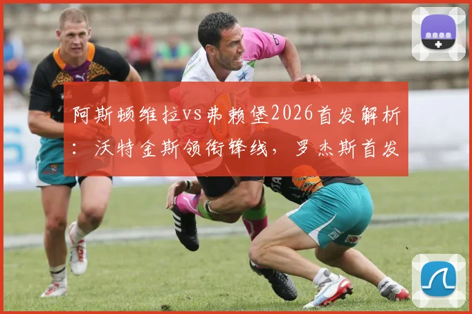 阿斯顿维拉vs弗赖堡2026首发解析：沃特金斯领衔锋线，罗杰斯首发，桑乔替补待命