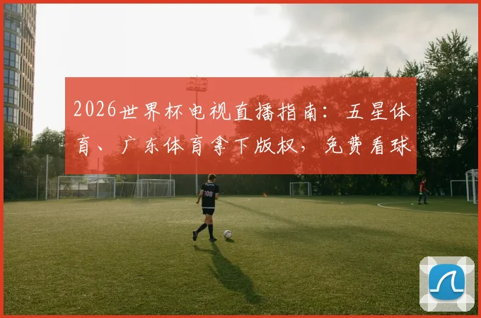 2026世界杯电视直播指南:五星体育、广东体育拿下版权,免费看球攻略与央视对比解析