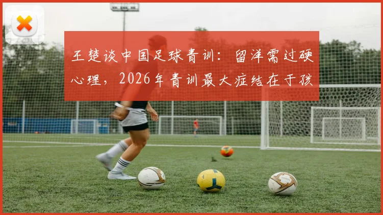 王楚谈中国足球青训：留洋需过硬心理，2026年青训最大症结在于孩子专注力缺失