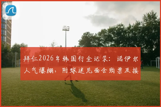 拜仁2026年韩国行全记录：诺伊尔人气爆棚，附球迷见面会购票及接机实战攻略