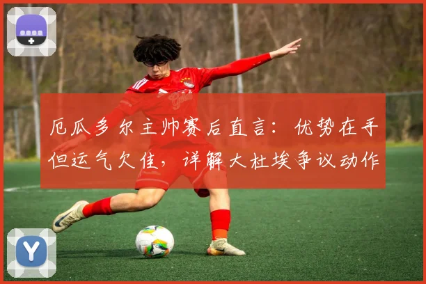 厄瓜多尔主帅赛后直言：优势在手但运气欠佳，详解大杜埃争议动作应被罚下，附2026世预赛战术分析
