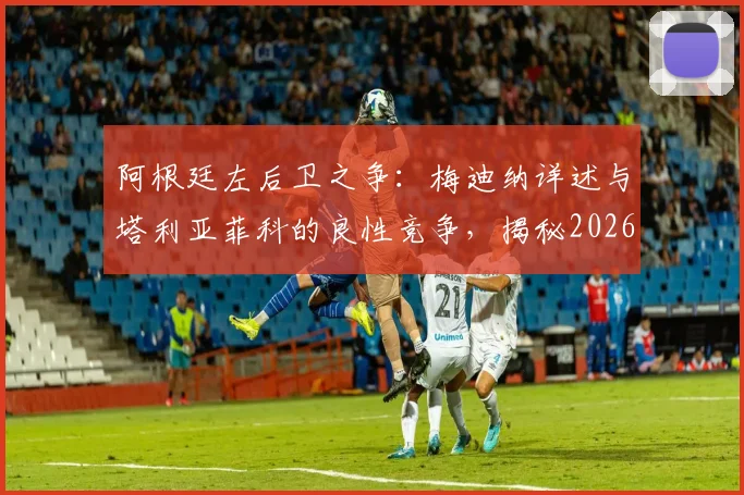 阿根廷左后卫之争:梅迪纳详述与塔利亚菲科的良性竞争,揭秘2026赛季替补球员的日常备战心法