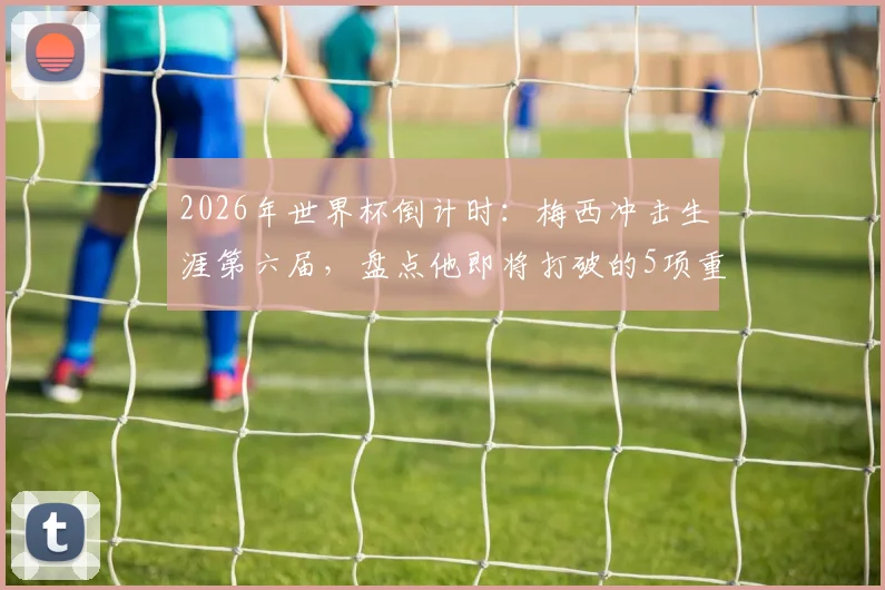 2026年世界杯倒计时:梅西冲击生涯第六届,盘点他即将打破的5项重磅纪录