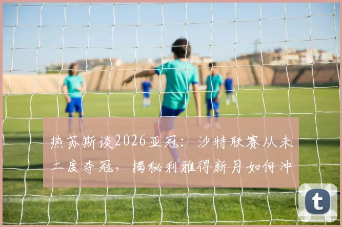 热苏斯谈2026亚冠：沙特联赛从未二度夺冠，揭秘利雅得新月如何冲击队史第二冠