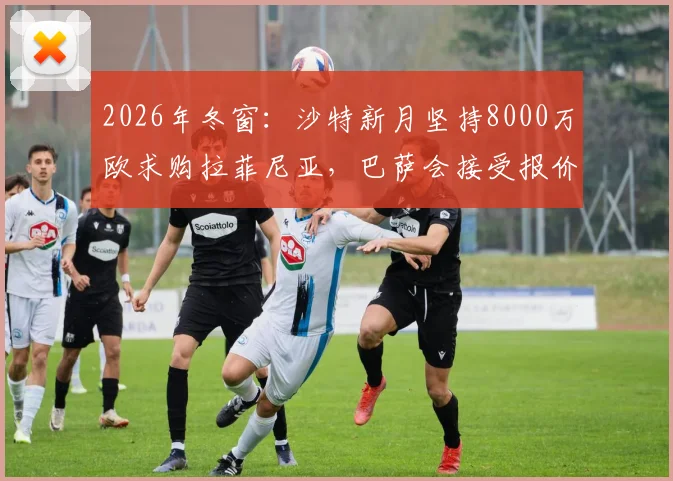 2026年冬窗：沙特新月坚持8000万欧求购拉菲尼亚，巴萨会接受报价吗？附球员去向分析与替代者盘点