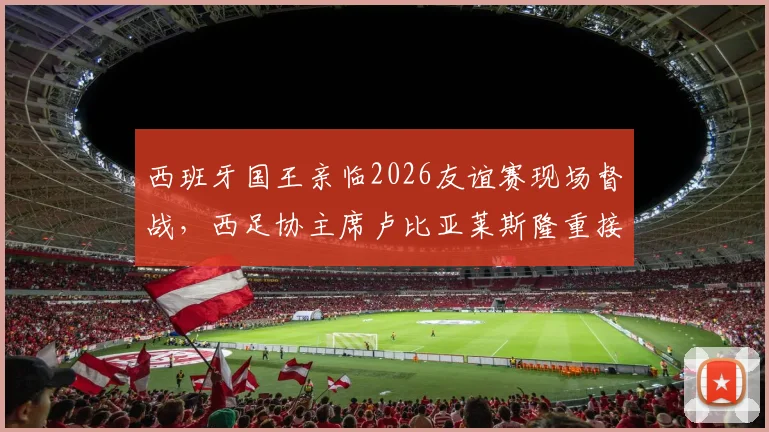 西班牙国王亲临2026友谊赛现场督战,西足协主席卢比亚莱斯隆重接待乌拉圭贵客
