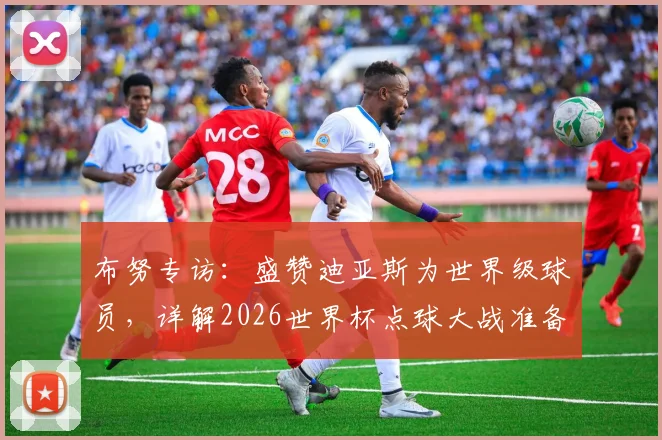 布努专访:盛赞迪亚斯为世界级球员,详解2026世界杯点球大战准备工作与心路历程