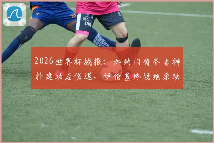 2026世界杯战报:加纳门将齐吉神扑建功后伤退,伊伦基终场绝杀助球队1-0险胜巴拿马,D组出线形势扑朔迷离