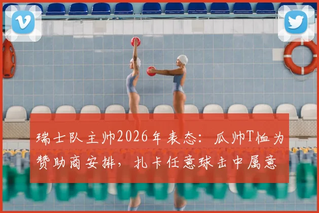 瑞士队主帅2026年表态：瓜帅T恤为赞助商安排，扎卡任意球击中属意外，解析球队争议应对