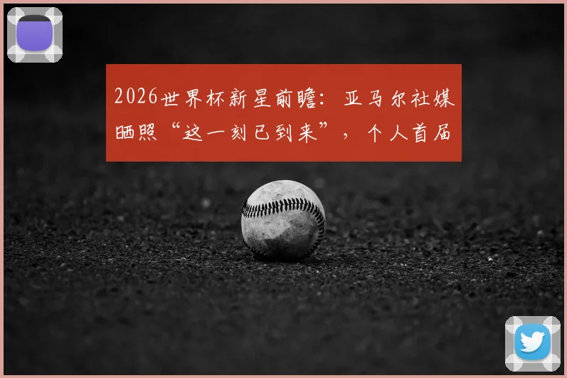 2026世界杯新星前瞻：亚马尔社媒晒照“这一刻已到来”，个人首届大赛表现预测及深度解读