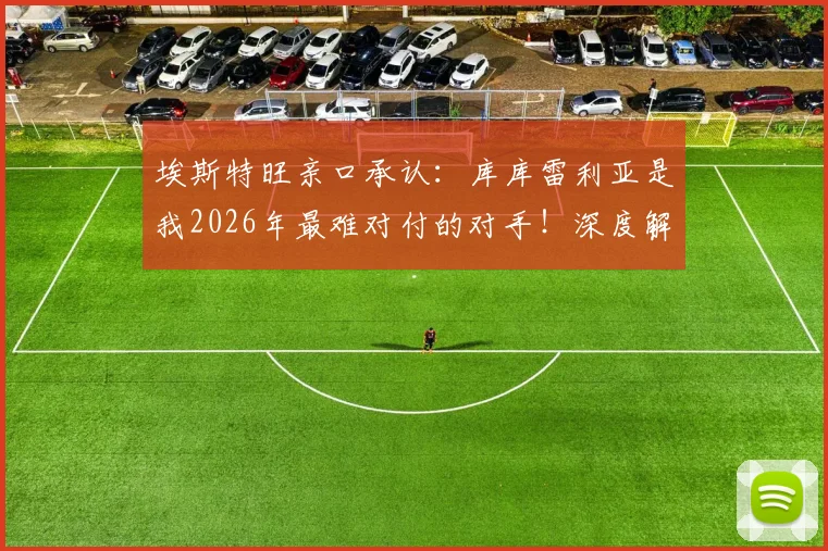 埃斯特旺亲口承认:库库雷利亚是我2026年最难对付的对手!深度解读他的防守特点和实战表现