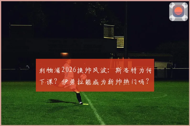 利物浦2026换帅风波：斯洛特为何下课？伊劳拉能成为新帅热门吗？罗马诺最新爆料解读