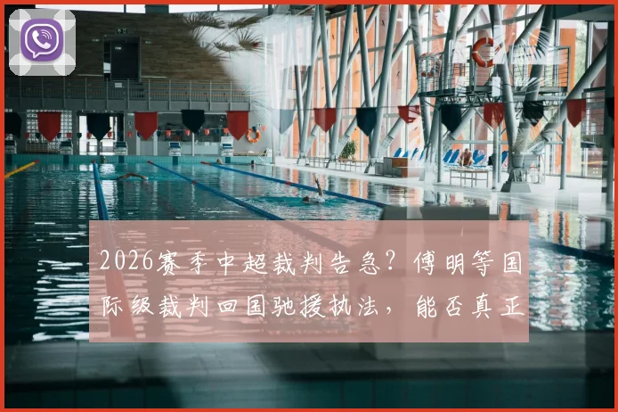 2026赛季中超裁判告急？傅明等国际级裁判回国驰援执法，能否真正破解联赛判罚困局