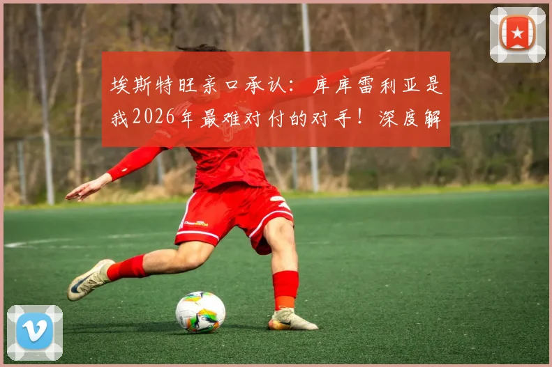 埃斯特旺亲口承认：库库雷利亚是我2026年最难对付的对手！深度解读他的防守特点和实战表现