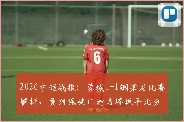 2026中超战报:蓉城1-1铜梁龙比赛解析,费利佩破门迪马塔扳平比分,附双方阵容积分榜