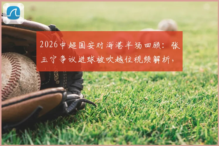 2026中超国安对海港半场回顾：张玉宁争议进球被吹越位视频解析，维塔尔点球全过程，附半场技术统计报告