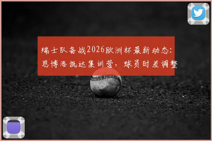 瑞士队备战2026欧洲杯最新动态：恩博洛抵达集训营，球员时差调整成关键课题，附专业恢复方案解析