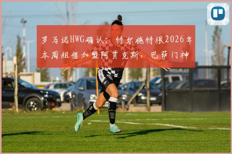罗马诺HWG确认:特尔施特根2026年本周租借加盟阿贾克斯,巴萨门神短期离队解析