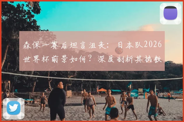森保一赛后坦言沮丧:日本队2026世界杯前景如何?深度剖析其执教能力与未来挑战