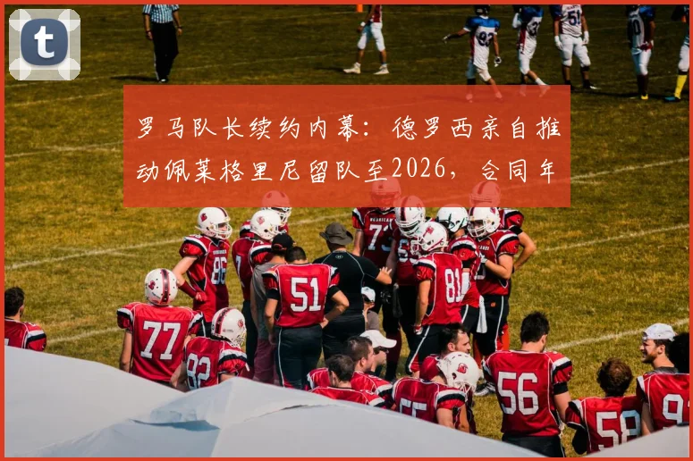 罗马队长续约内幕：德罗西亲自推动佩莱格里尼留队至2026，合同年薪与核心阵容计划全解析