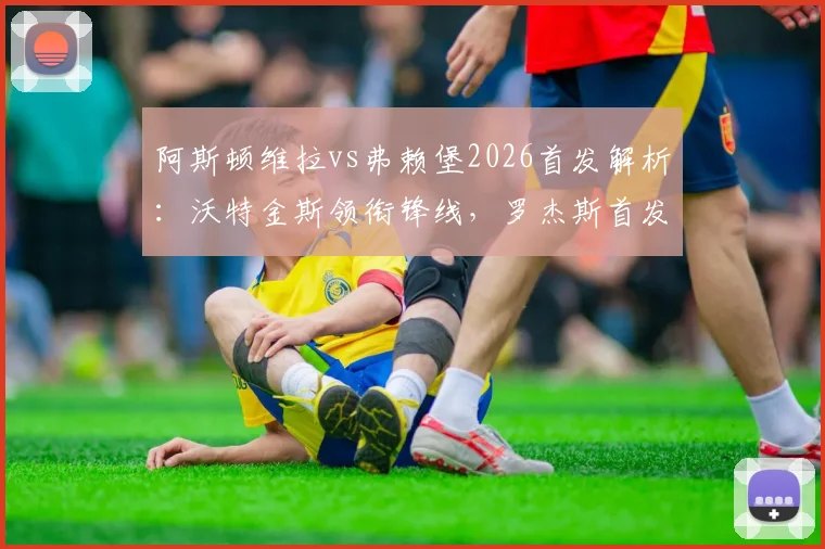 阿斯顿维拉vs弗赖堡2026首发解析:沃特金斯领衔锋线,罗杰斯首发,桑乔替补待命