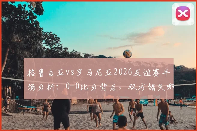 格鲁吉亚vs罗马尼亚2026友谊赛半场分析：0-0比分背后，双方错失哪些关键机会？附半场数据解读