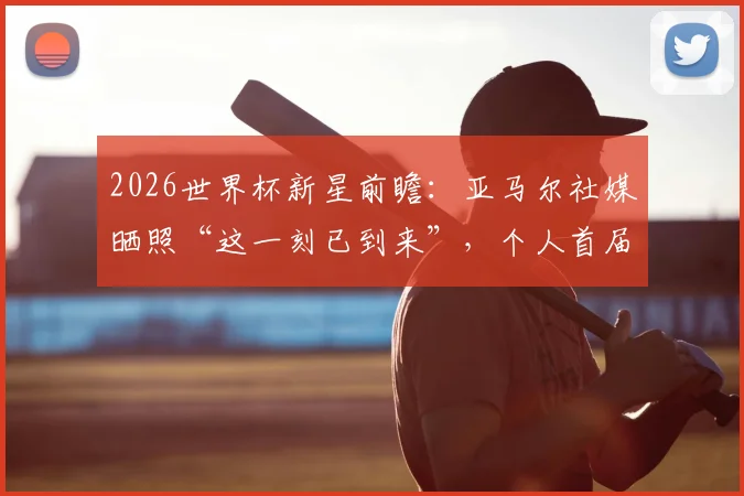 2026世界杯新星前瞻:亚马尔社媒晒照“这一刻已到来”,个人首届大赛表现预测及深度解读