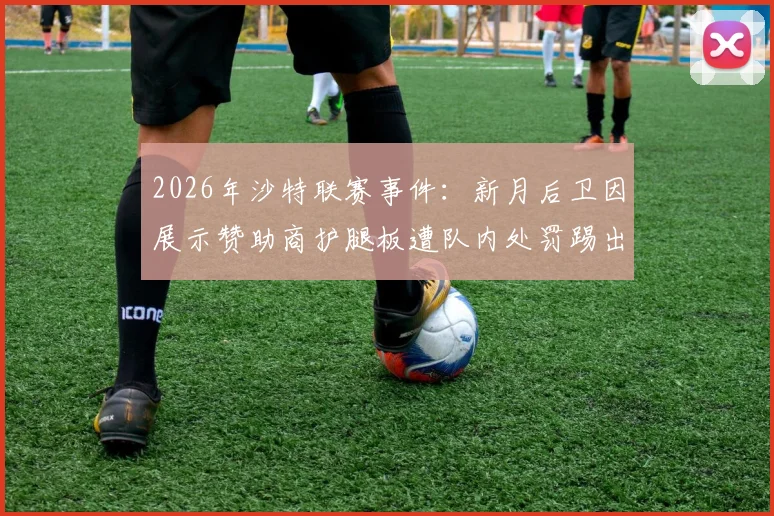 2026年沙特联赛事件：新月后卫因展示赞助商护腿板遭队内处罚踢出名单，职业纪律引热议